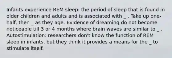 Infants experience REM sleep: the period of sleep that is found in older children and adults and is associated with _ . Take up one-half, then _ as they age. Evidence of dreaming do not become noticeable till 3 or 4 months where brain waves are similar to _ . Autostimulation: researchers don't know the function of REM sleep in infants, but they think it provides a means for the _ to stimulate itself.