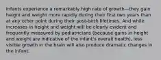 Infants experience a remarkably high rate of growth—they gain height and weight more rapidly during their first two years than at any other point during their post-birth lifetimes. And while increases in height and weight will be clearly evident and frequently measured by pediatricians (because gains in height and weight are indicative of the infant's overall health), less visible growth in the brain will also produce dramatic changes in the infant.