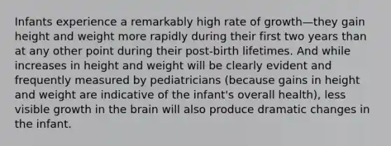 Infants experience a remarkably high rate of growth—they gain height and weight more rapidly during their first two years than at any other point during their post-birth lifetimes. And while increases in height and weight will be clearly evident and frequently measured by pediatricians (because gains in height and weight are indicative of the infant's overall health), less visible growth in the brain will also produce dramatic changes in the infant.