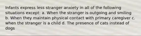 Infants express less stranger anxiety in all of the following situations except: a. When the stranger is outgoing and smiling b. When they maintain physical contact with primary caregiver c. when the stranger is a child d. The presence of cats instead of dogs