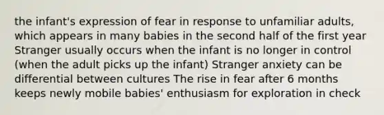 the infant's expression of fear in response to unfamiliar adults, which appears in many babies in the second half of the first year Stranger usually occurs when the infant is no longer in control (when the adult picks up the infant) Stranger anxiety can be differential between cultures The rise in fear after 6 months keeps newly mobile babies' enthusiasm for exploration in check