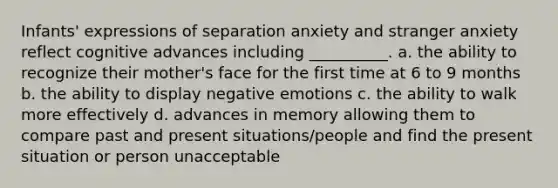 Infants' expressions of separation anxiety and stranger anxiety reflect cognitive advances including __________. a. the ability to recognize their mother's face for the first time at 6 to 9 months b. the ability to display negative emotions c. the ability to walk more effectively d. advances in memory allowing them to compare past and present situations/people and find the present situation or person unacceptable