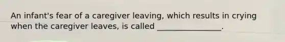 An infant's fear of a caregiver leaving, which results in crying when the caregiver leaves, is called ________________.