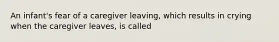 An infant's fear of a caregiver leaving, which results in crying when the caregiver leaves, is called