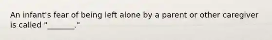 An infant's fear of being left alone by a parent or other caregiver is called "_______."