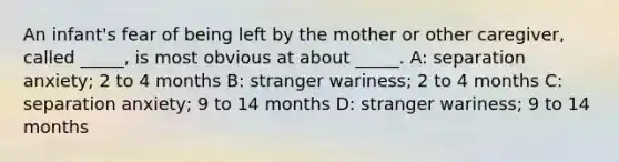 An infant's fear of being left by the mother or other caregiver, called _____, is most obvious at about _____. A: separation anxiety; 2 to 4 months B: stranger wariness; 2 to 4 months C: separation anxiety; 9 to 14 months D: stranger wariness; 9 to 14 months