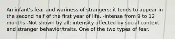 An infant's fear and wariness of strangers; it tends to appear in the second half of the first year of life. -Intense from 9 to 12 months -Not shown by all; intensity affected by social context and stranger behavior/traits. One of the two types of fear.