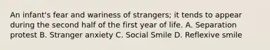 An infant's fear and wariness of strangers; it tends to appear during the second half of the first year of life. A. Separation protest B. Stranger anxiety C. Social Smile D. Reflexive smile