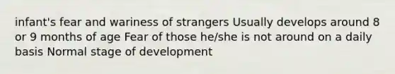 infant's fear and wariness of strangers Usually develops around 8 or 9 months of age Fear of those he/she is not around on a daily basis Normal stage of development