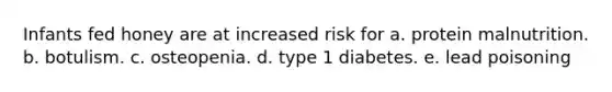 Infants fed honey are at increased risk for a. protein malnutrition. b. botulism. c. osteopenia. d. type 1 diabetes. e. lead poisoning