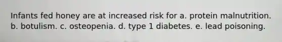 Infants fed honey are at increased risk for a. protein malnutrition. b. botulism. c. osteopenia. d. type 1 diabetes. e. lead poisoning.