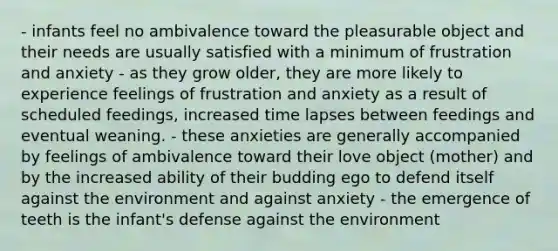 - infants feel no ambivalence toward the pleasurable object and their needs are usually satisfied with a minimum of frustration and anxiety - as they grow older, they are more likely to experience feelings of frustration and anxiety as a result of scheduled feedings, increased time lapses between feedings and eventual weaning. - these anxieties are generally accompanied by feelings of ambivalence toward their love object (mother) and by the increased ability of their budding ego to defend itself against the environment and against anxiety - the emergence of teeth is the infant's defense against the environment