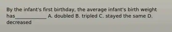 By the infant's first birthday, the average infant's birth weight has_____________ A. doubled B. tripled C. stayed the same D. decreased