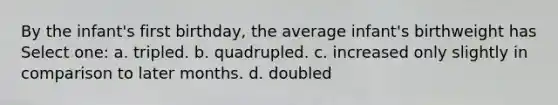 By the infant's first birthday, the average infant's birthweight has Select one: a. tripled. b. quadrupled. c. increased only slightly in comparison to later months. d. doubled