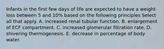 Infants in the first few days of life are expected to have a weight loss between 5 and 10% based on the following principles Select all that apply. A. increased renal tubular function. B. enlargement of ECF compartment. C. increased glomerular filtration rate. D. shivering thermogenesis. E. decrease in percentage of body water.