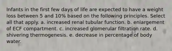 Infants in the first few days of life are expected to have a weight loss between 5 and 10% based on the following principles. Select all that apply. a. increased renal tubular function. b. enlargement of ECF compartment. c. increased glomerular filtration rate. d. shivering thermogenesis. e. decrease in percentage of body water.