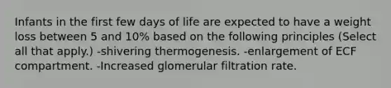 Infants in the first few days of life are expected to have a weight loss between 5 and 10% based on the following principles (Select all that apply.) -shivering thermogenesis. -enlargement of ECF compartment. -Increased glomerular filtration rate.