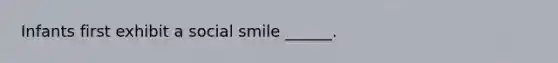 Infants first exhibit a social smile ______.