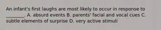 An infant's first laughs are most likely to occur in response to ________. A. absurd events B. parents' facial and vocal cues C. subtle elements of surprise D. very active stimuli