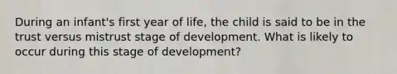 During an infant's first year of life, the child is said to be in the trust versus mistrust stage of development. What is likely to occur during this stage of development?