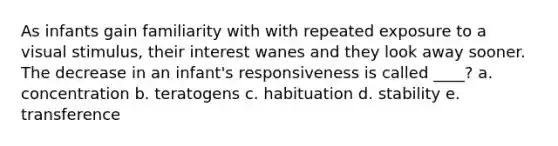 As infants gain familiarity with with repeated exposure to a visual stimulus, their interest wanes and they look away sooner. The decrease in an infant's responsiveness is called ____? a. concentration b. teratogens c. habituation d. stability e. transference