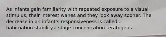 As infants gain familiarity with repeated exposure to a visual stimulus, their interest wanes and they look away sooner. The decrease in an infant's responsiveness is called... habituation.stability.a stage.concentration.teratogens.