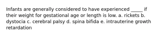 Infants are generally considered to have experienced _____ if their weight for gestational age or length is low. a. rickets b. dystocia c. cerebral palsy d. spina bifida e. intrauterine growth retardation