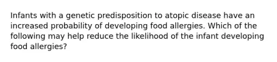 Infants with a genetic predisposition to atopic disease have an increased probability of developing food allergies. Which of the following may help reduce the likelihood of the infant developing food allergies?