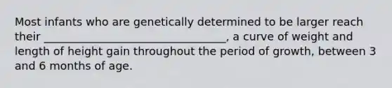 Most infants who are genetically determined to be larger reach their _________________________________, a curve of weight and length of height gain throughout the period of growth, between 3 and 6 months of age.