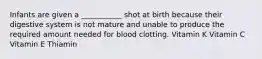 Infants are given a ___________ shot at birth because their digestive system is not mature and unable to produce the required amount needed for blood clotting. Vitamin K Vitamin C Vitamin E Thiamin