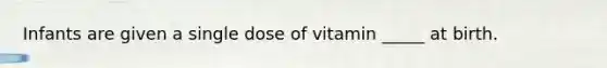 Infants are given a single dose of vitamin _____ at birth.