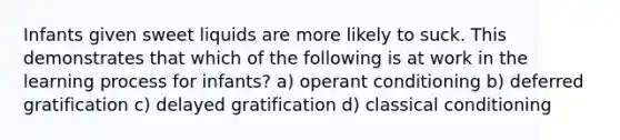 Infants given sweet liquids are more likely to suck. This demonstrates that which of the following is at work in the learning process for infants? a) <a href='https://www.questionai.com/knowledge/kcaiZj2J12-operant-conditioning' class='anchor-knowledge'>operant conditioning</a> b) deferred gratification c) delayed gratification d) <a href='https://www.questionai.com/knowledge/kI6awfNO2B-classical-conditioning' class='anchor-knowledge'>classical conditioning</a>