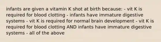 infants are given a vitamin K shot at birth because: - vit K is required for blood clotting - infants have immature digestive systems - vit K is required for normal brain development - vit K is required for blood clotting AND infants have immature digestive systems - all of the above