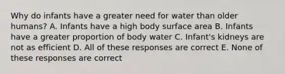 Why do infants have a greater need for water than older humans? A. Infants have a high body surface area B. Infants have a greater proportion of body water C. Infant's kidneys are not as efficient D. All of these responses are correct E. None of these responses are correct