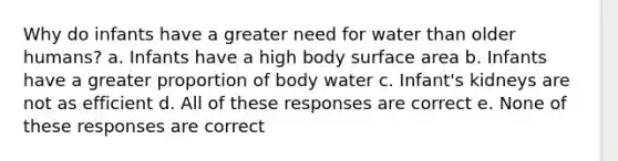 Why do infants have a greater need for water than older humans? a. Infants have a high body surface area b. Infants have a greater proportion of body water c. Infant's kidneys are not as efficient d. All of these responses are correct e. None of these responses are correct