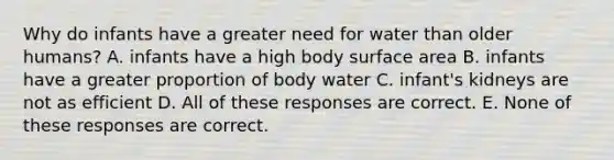 Why do infants have a greater need for water than older humans? A. infants have a high body <a href='https://www.questionai.com/knowledge/kEtsSAPENL-surface-area' class='anchor-knowledge'>surface area</a> B. infants have a greater proportion of body water C. infant's kidneys are not as efficient D. All of these responses are correct. E. None of these responses are correct.