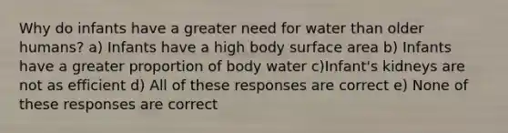 Why do infants have a greater need for water than older humans? a) Infants have a high body surface area b) Infants have a greater proportion of body water c)Infant's kidneys are not as efficient d) All of these responses are correct e) None of these responses are correct