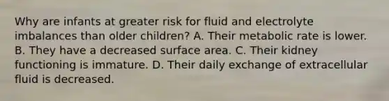 Why are infants at greater risk for fluid and electrolyte imbalances than older children? A. Their metabolic rate is lower. B. They have a decreased surface area. C. Their kidney functioning is immature. D. Their daily exchange of extracellular fluid is decreased.