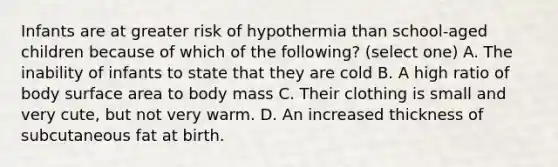 Infants are at greater risk of hypothermia than school-aged children because of which of the following? (select one) A. The inability of infants to state that they are cold B. A high ratio of body surface area to body mass C. Their clothing is small and very cute, but not very warm. D. An increased thickness of subcutaneous fat at birth.