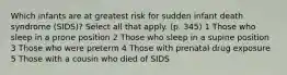 Which infants are at greatest risk for sudden infant death syndrome (SIDS)? Select all that apply. (p. 345) 1 Those who sleep in a prone position 2 Those who sleep in a supine position 3 Those who were preterm 4 Those with prenatal drug exposure 5 Those with a cousin who died of SIDS