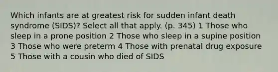 Which infants are at greatest risk for sudden infant death syndrome (SIDS)? Select all that apply. (p. 345) 1 Those who sleep in a prone position 2 Those who sleep in a supine position 3 Those who were preterm 4 Those with prenatal drug exposure 5 Those with a cousin who died of SIDS