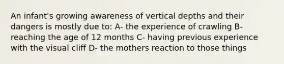 An infant's growing awareness of vertical depths and their dangers is mostly due to: A- the experience of crawling B- reaching the age of 12 months C- having previous experience with the visual cliff D- the mothers reaction to those things