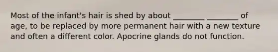 Most of the infant's hair is shed by about ________ ________ of age, to be replaced by more permanent hair with a new texture and often a different color. Apocrine glands do not function.