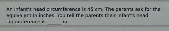 An infant's head circumference is 45 cm. The parents ask for the equivalent in inches. You tell the parents their infant's head circumference is ______ in.