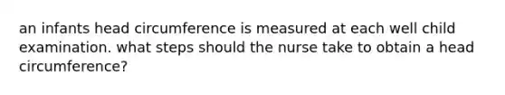 an infants head circumference is measured at each well child examination. what steps should the nurse take to obtain a head circumference?