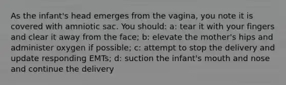 As the infant's head emerges from the vagina, you note it is covered with amniotic sac. You should: a: tear it with your fingers and clear it away from the face; b: elevate the mother's hips and administer oxygen if possible; c: attempt to stop the delivery and update responding EMTs; d: suction the infant's mouth and nose and continue the delivery