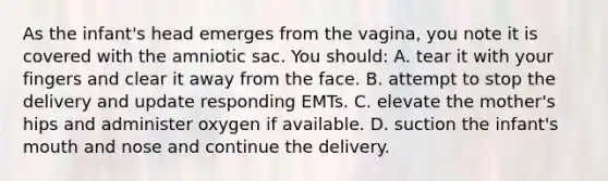 As the infant's head emerges from the vagina, you note it is covered with the amniotic sac. You should: A. tear it with your fingers and clear it away from the face. B. attempt to stop the delivery and update responding EMTs. C. elevate the mother's hips and administer oxygen if available. D. suction the infant's mouth and nose and continue the delivery.