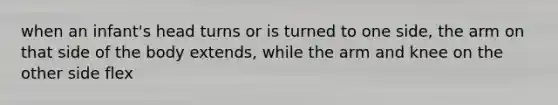 when an infant's head turns or is turned to one side, the arm on that side of the body extends, while the arm and knee on the other side flex