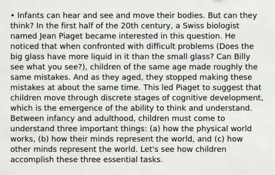 • Infants can hear and see and move their bodies. But can they think? In the first half of the 20th century, a Swiss biologist named <a href='https://www.questionai.com/knowledge/kLmR0js1UL-jean-piaget' class='anchor-knowledge'>jean piaget</a> became interested in this question. He noticed that when confronted with difficult problems (Does the big glass have more liquid in it than the small glass? Can Billy see what you see?), children of the same age made roughly the same mistakes. And as they aged, they stopped making these mistakes at about the same time. This led Piaget to suggest that children move through discrete stages of cognitive development, which is the emergence of the ability to think and understand. Between infancy and adulthood, children must come to understand three important things: (a) how the physical world works, (b) how their minds represent the world, and (c) how other minds represent the world. Let's see how children accomplish these three essential tasks.