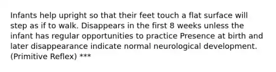 Infants help upright so that their feet touch a flat surface will step as if to walk. Disappears in the first 8 weeks unless the infant has regular opportunities to practice Presence at birth and later disappearance indicate normal neurological development. (Primitive Reflex) ***